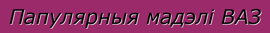 Папулярныя мадэлі ВАЗ