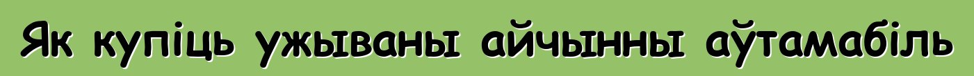 Як купіць ужываны айчынны аўтамабіль
