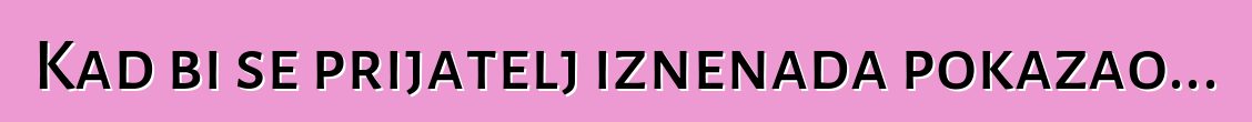 Kad bi se prijatelj iznenada pokazao...