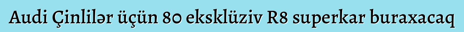 Audi Çinlilər üçün 80 eksklüziv R8 superkar buraxacaq