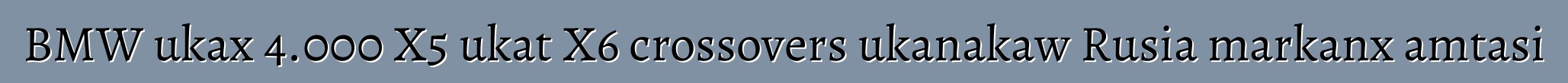 BMW ukax 4.000 X5 ukat X6 crossovers ukanakaw Rusia markanx amtasi