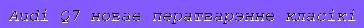 Audi Q7 новае ператварэнне класікі