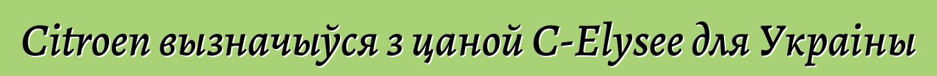 Citroen вызначыўся з цаной С-Elysee для Украіны