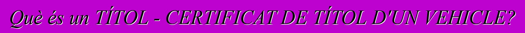 Què és un TÍTOL - CERTIFICAT DE TÍTOL D'UN VEHICLE?