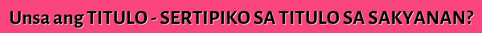 Unsa ang TITULO - SERTIPIKO SA TITULO SA SAKYANAN?