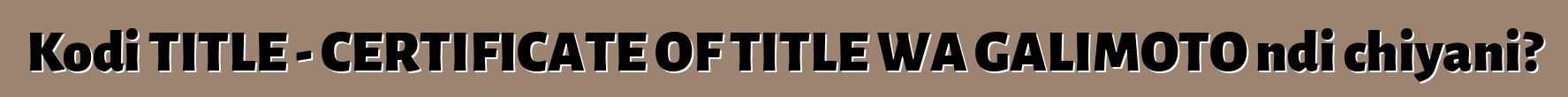 Kodi TITLE - CERTIFICATE OF TITLE WA GALIMOTO ndi chiyani?