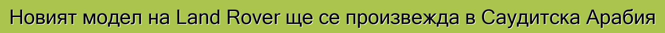 Новият модел на Land Rover ще се произвежда в Саудитска Арабия