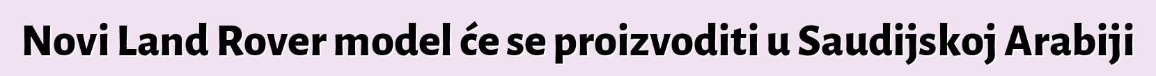 Novi Land Rover model će se proizvoditi u Saudijskoj Arabiji