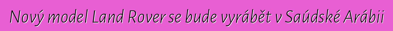Nový model Land Rover se bude vyrábět v Saúdské Arábii