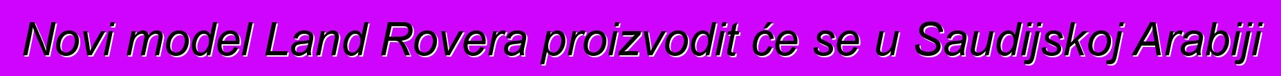 Novi model Land Rovera proizvodit će se u Saudijskoj Arabiji