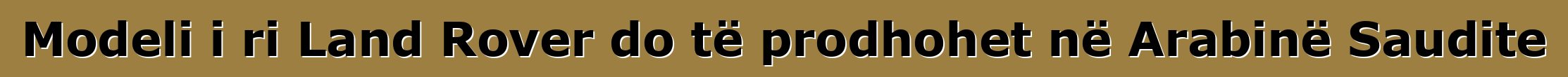 Modeli i ri Land Rover do të prodhohet në Arabinë Saudite