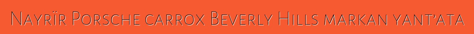Nayrïr Porsche carrox Beverly Hills markan yant’ata