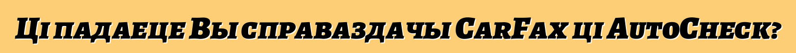 Ці падаеце Вы справаздачы CarFax ці AutoCheck?