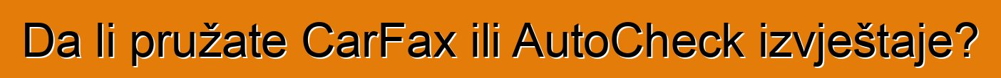 Da li pružate CarFax ili AutoCheck izvještaje?
