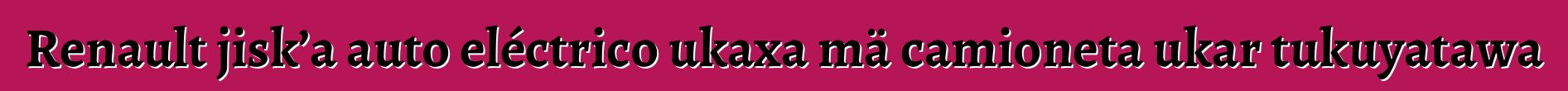 Renault jisk’a auto eléctrico ukaxa mä camioneta ukar tukuyatawa