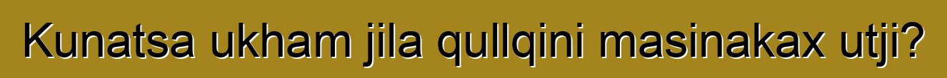 Kunatsa ukham jila qullqini masinakax utji?