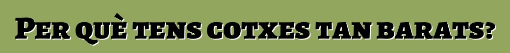 Per què tens cotxes tan barats?
