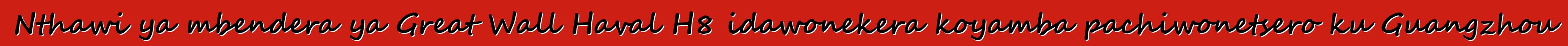 Nthawi ya mbendera ya Great Wall Haval H8 idawonekera koyamba pachiwonetsero ku Guangzhou