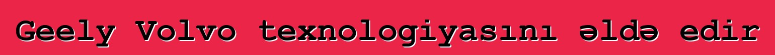 Geely Volvo texnologiyasını əldə edir