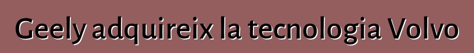 Geely adquireix la tecnologia Volvo