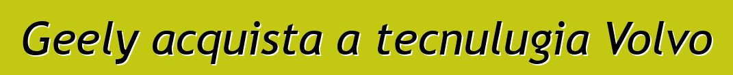 Geely acquista a tecnulugia Volvo