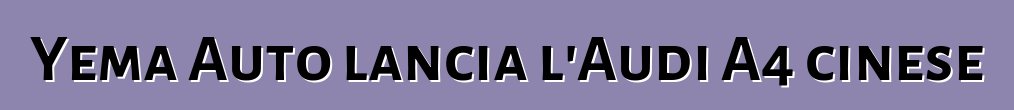 Yema Auto lancia l'Audi A4 cinese