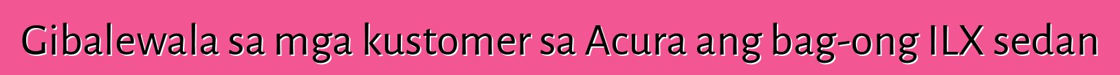 Gibalewala sa mga kustomer sa Acura ang bag-ong ILX sedan