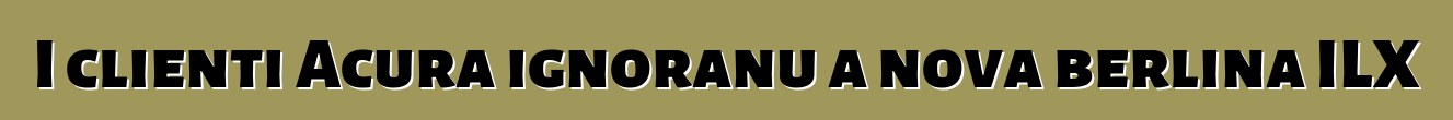 I clienti Acura ignoranu a nova berlina ILX