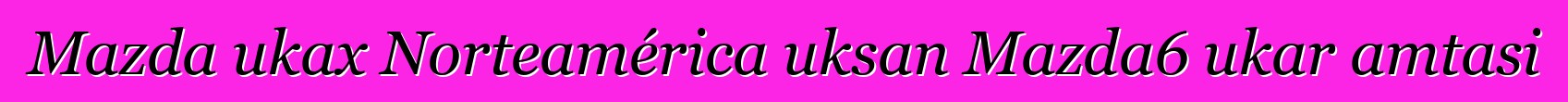 Mazda ukax Norteamérica uksan Mazda6 ukar amtasi