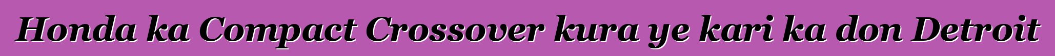 Honda ka Compact Crossover kura ye kari ka don Detroit