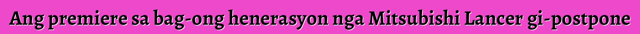 Ang premiere sa bag-ong henerasyon nga Mitsubishi Lancer gi-postpone