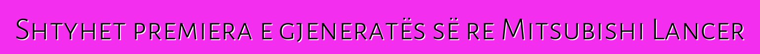 Shtyhet premiera e gjeneratës së re Mitsubishi Lancer