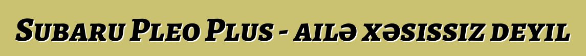 Subaru Pleo Plus - ailə xəsissiz deyil
