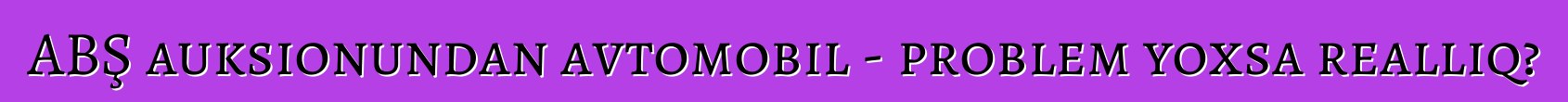 ABŞ auksionundan avtomobil - problem yoxsa reallıq?