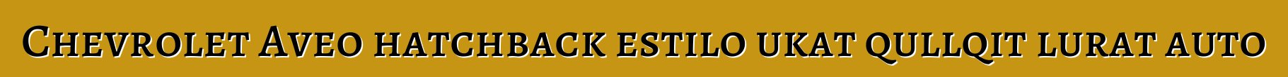 Chevrolet Aveo hatchback estilo ukat qullqit lurat auto