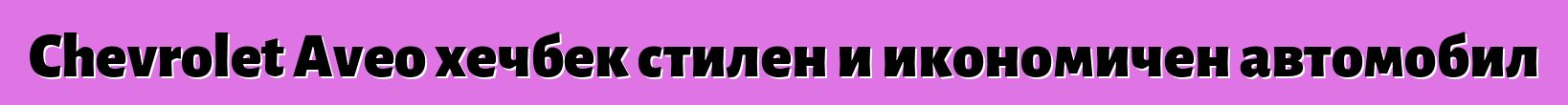 Chevrolet Aveo хечбек стилен и икономичен автомобил