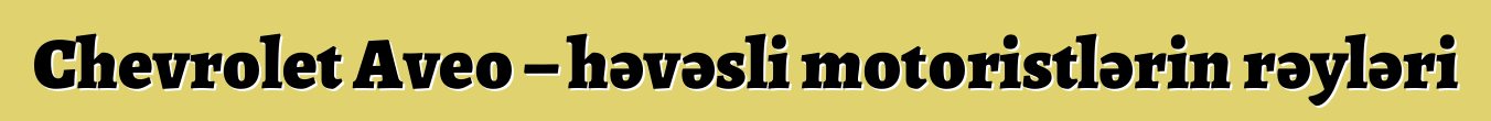 Chevrolet Aveo – həvəsli motoristlərin rəyləri