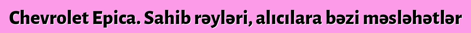Chevrolet Epica. Sahib rəyləri, alıcılara bəzi məsləhətlər