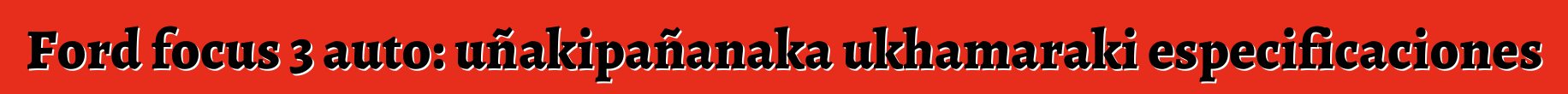 Ford focus 3 auto: uñakipañanaka ukhamaraki especificaciones