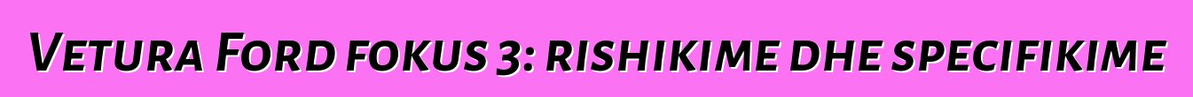 Vetura Ford fokus 3: rishikime dhe specifikime