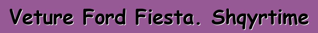 Veture Ford Fiesta. Shqyrtime