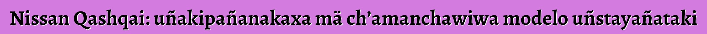 Nissan Qashqai: uñakipañanakaxa mä ch’amanchawiwa modelo uñstayañataki