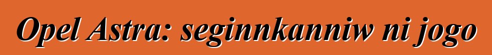 Opel Astra: seginnkanniw ni jogo