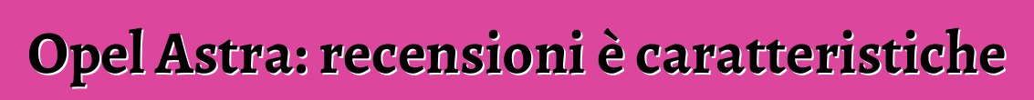 Opel Astra: recensioni è caratteristiche