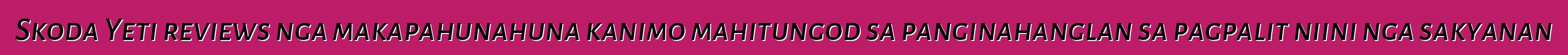 Skoda Yeti reviews nga makapahunahuna kanimo mahitungod sa panginahanglan sa pagpalit niini nga sakyanan