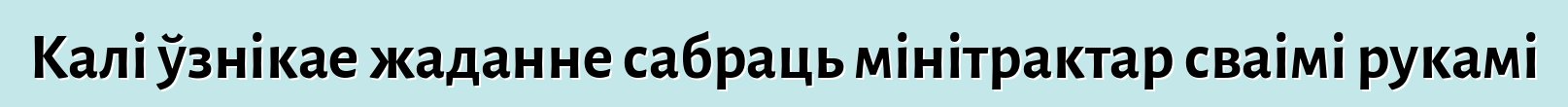 Калі ўзнікае жаданне сабраць мінітрактар сваімі рукамі