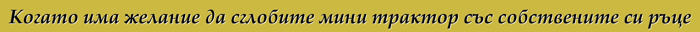 Когато има желание да сглобите мини трактор със собствените си ръце