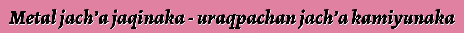 Metal jach’a jaqinaka - uraqpachan jach’a kamiyunaka