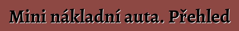 Mini nákladní auta. Přehled