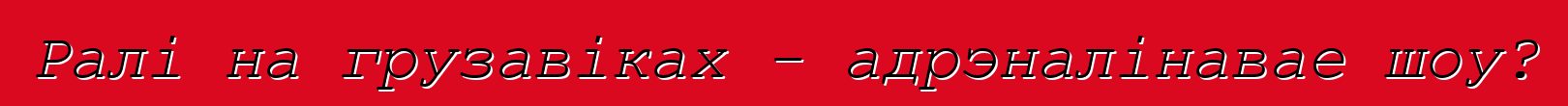 Ралі на грузавіках - адрэналінавае шоу?